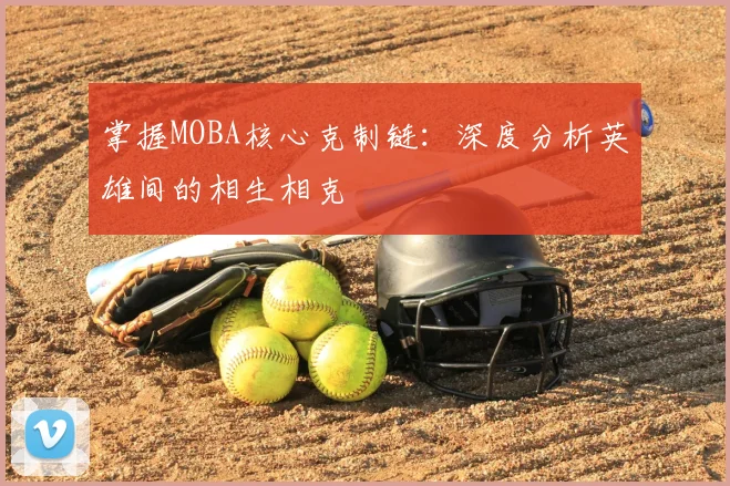 掌握MOBA核心克制链:深度分析英雄间的相生相克
