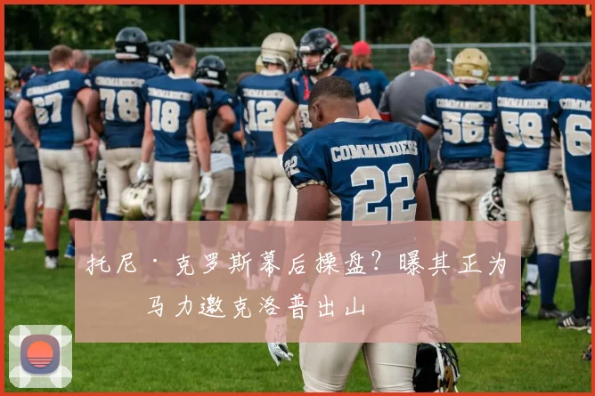 托尼·克罗斯幕后操盘？曝其正为皇马力邀克洛普出山