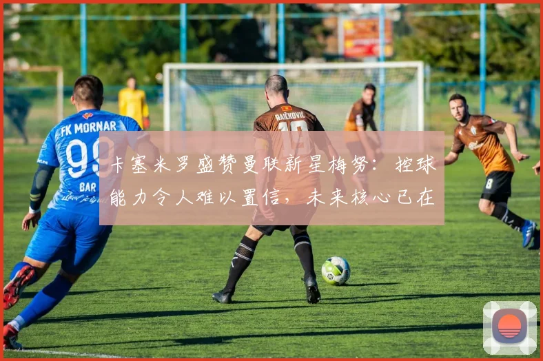 卡塞米罗盛赞曼联新星梅努：控球能力令人难以置信，未来核心已在阵中