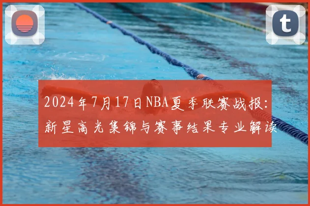 2024年7月17日NBA夏季联赛战报：新星高光集锦与赛事结果专业解读
