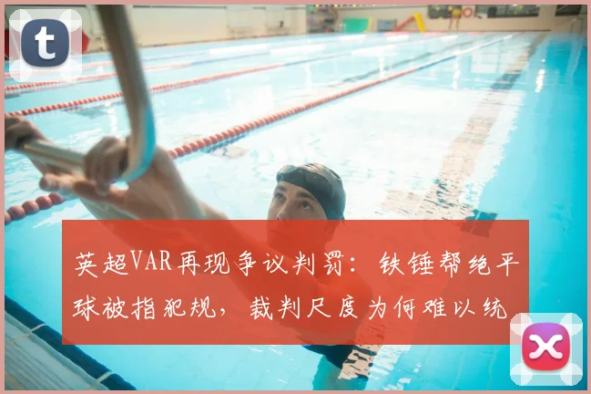英超VAR再现争议判罚：铁锤帮绝平球被指犯规，裁判尺度为何难以统一？