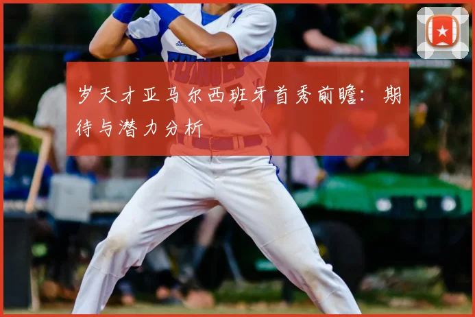 岁天才亚马尔西班牙首秀前瞻:期待与潜力分析