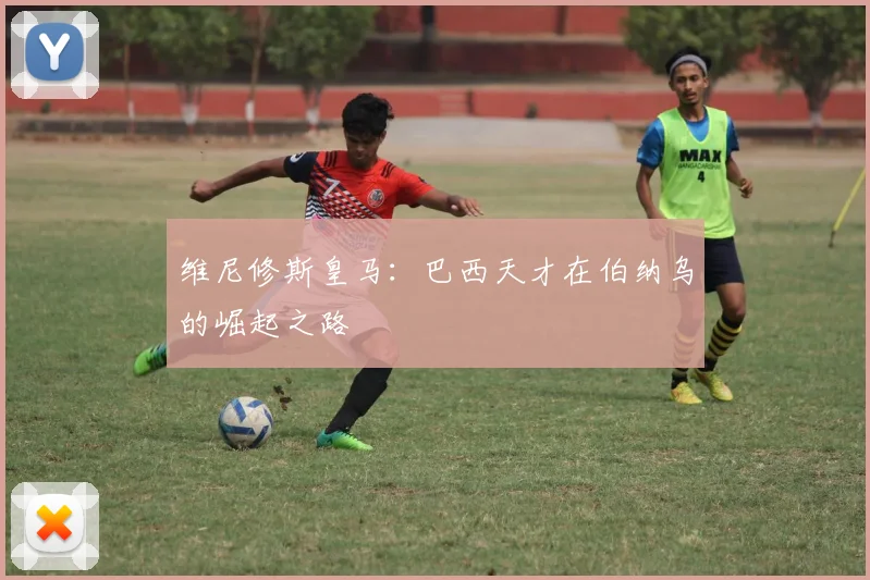 维尼修斯皇马：巴西天才在伯纳乌的崛起之路
