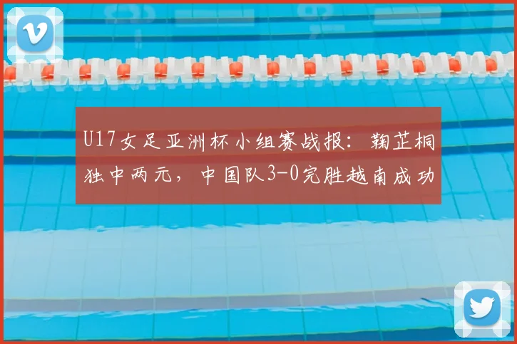U17女足亚洲杯小组赛战报：鞠芷桐独中两元，中国队3-0完胜越南成功晋级