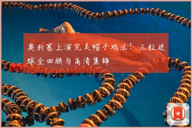 奥利塞上演完美帽子戏法！三粒进球全回顾与高清集锦