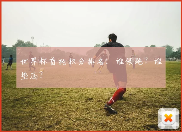 世界杯首轮积分排名：谁领跑？谁垫底？