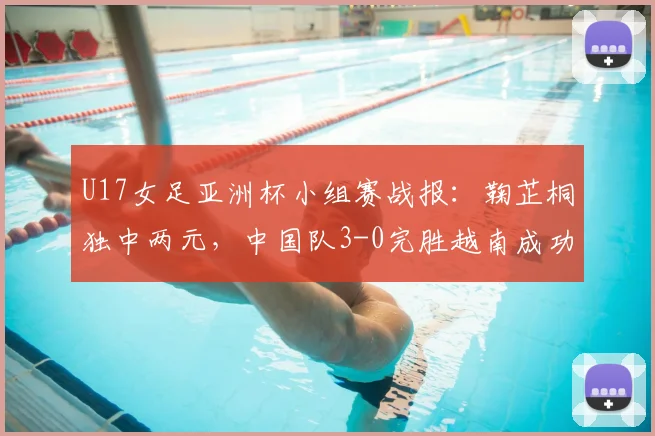 U17女足亚洲杯小组赛战报：鞠芷桐独中两元，中国队3-0完胜越南成功晋级