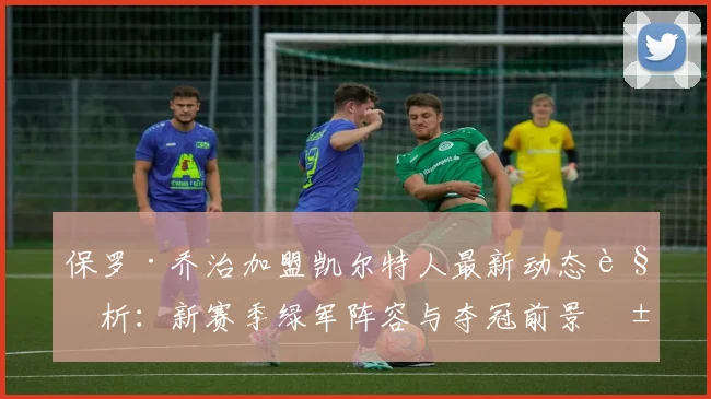 保罗·乔治加盟凯尔特人最新动态解析：新赛季绿军阵容与夺冠前景展望