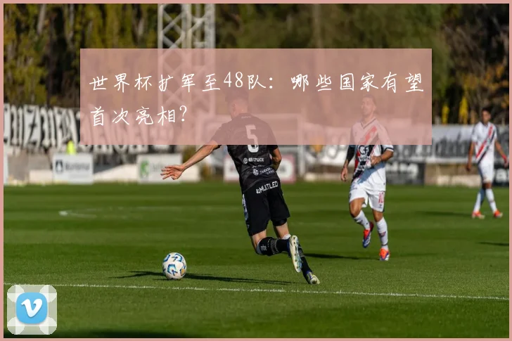 世界杯扩军至48队:哪些国家有望首次亮相?
