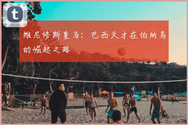 维尼修斯皇马：巴西天才在伯纳乌的崛起之路