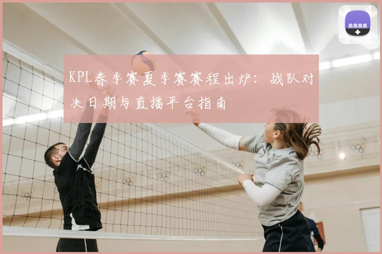 KPL春季赛夏季赛赛程出炉：战队对决日期与直播平台指南