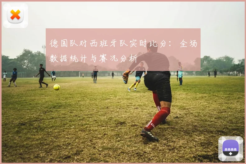 德国队对西班牙队实时比分：全场数据统计与赛况分析