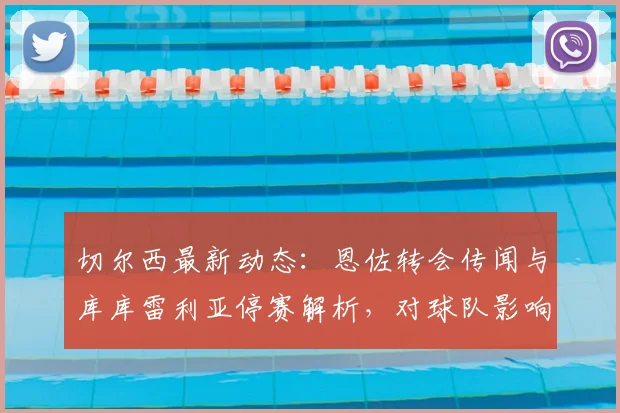 切尔西最新动态：恩佐转会传闻与库库雷利亚停赛解析，对球队影响几何？