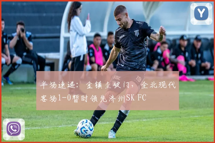 半场速递：金镇圭破门，全北现代客场1-0暂时领先济州SK FC