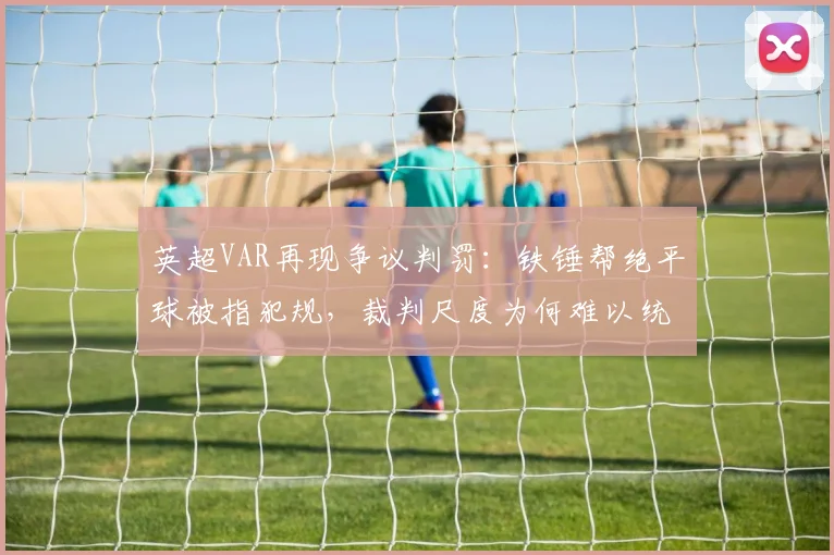 英超VAR再现争议判罚：铁锤帮绝平球被指犯规，裁判尺度为何难以统一？