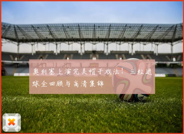 奥利塞上演完美帽子戏法！三粒进球全回顾与高清集锦